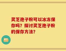 灵芝孢子粉可以冰冻保存吗？探讨灵芝孢子粉的保存方法？