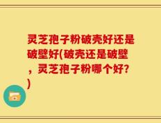 灵芝孢子粉破壳好还是破壁好(破壳还是破壁，灵芝孢子粉哪个好？)