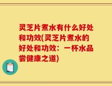 灵芝片煮水有什么好处和功效(灵芝片煮水的好处和功效：一杯水品尝健康之道)