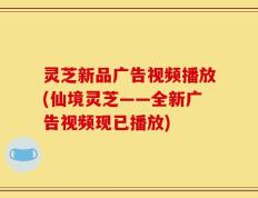 灵芝新品广告视频播放(仙境灵芝——全新广告视频现已播放)