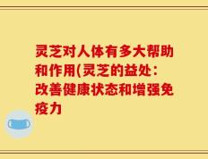 灵芝对人体有多大帮助和作用(灵芝的益处：改善健康状态和增强免疫力