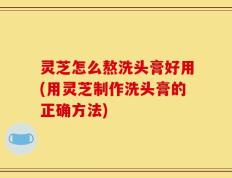 灵芝怎么熬洗头膏好用(用灵芝制作洗头膏的正确方法)