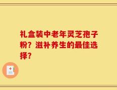 礼盒装中老年灵芝孢子粉？滋补养生的最佳选择？