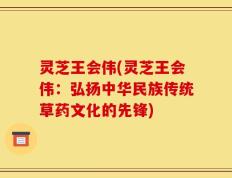 灵芝王会伟(灵芝王会伟：弘扬中华民族传统草药文化的先锋)