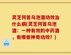 灵芝何首乌泡酒功效治什么病(灵芝何首乌泡酒：一种有效的中药酒，有哪些神奇功效？)