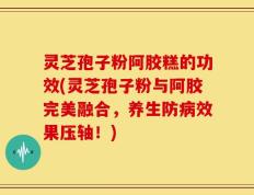 灵芝孢子粉阿胶糕的功效(灵芝孢子粉与阿胶完美融合，养生防病效果压轴！)