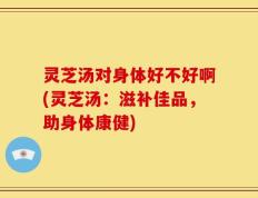 灵芝汤对身体好不好啊(灵芝汤：滋补佳品，助身体康健)