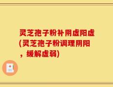 灵芝孢子粉补阴虚阳虚(灵芝孢子粉调理阴阳，缓解虚弱)