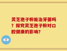 灵芝孢子粉能治牙菌吗？探究灵芝孢子粉对口腔健康的影响？