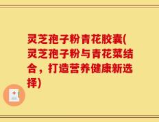灵芝孢子粉青花胶囊(灵芝孢子粉与青花菜结合，打造营养健康新选择)