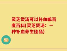 灵芝煲汤可以补血嘛百度百科(灵芝煲汤：一种补血养生佳品)