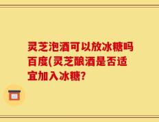 灵芝泡酒可以放冰糖吗百度(灵芝酿酒是否适宜加入冰糖？