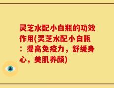 灵芝水配小白瓶的功效作用(灵芝水配小白瓶：提高免疫力，舒缓身心，美肌养颜)