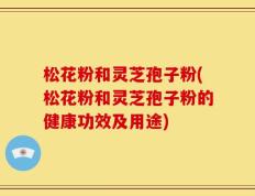 松花粉和灵芝孢子粉(松花粉和灵芝孢子粉的健康功效及用途)