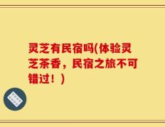 灵芝有民宿吗(体验灵芝茶香，民宿之旅不可错过！)