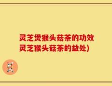 灵芝煲猴头菇茶的功效灵芝猴头菇茶的益处)