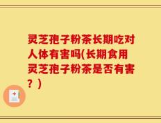 灵芝孢子粉茶长期吃对人体有害吗(长期食用灵芝孢子粉茶是否有害？)