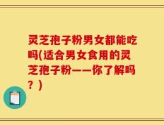 灵芝孢子粉男女都能吃吗(适合男女食用的灵芝孢子粉——你了解吗？)