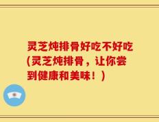 灵芝炖排骨好吃不好吃(灵芝炖排骨，让你尝到健康和美味！)