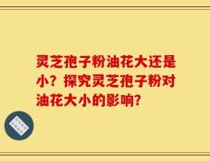 灵芝孢子粉油花大还是小？探究灵芝孢子粉对油花大小的影响？