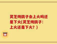 灵芝炖鸽子会上火吗还是下火(灵芝炖鸽子：上火还是下火？)