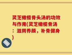 灵芝橄榄骨头汤的功效与作用(灵芝橄榄骨汤：滋阴养颜，补骨健身)