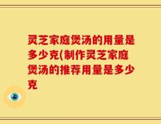 灵芝家庭煲汤的用量是多少克(制作灵芝家庭煲汤的推荐用量是多少克