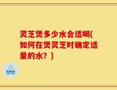 灵芝煲多少水合适喝(如何在煲灵芝时确定适量的水？)