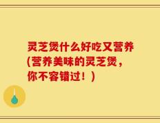 灵芝煲什么好吃又营养(营养美味的灵芝煲，你不容错过！)