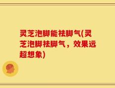 灵芝泡脚能祛脚气(灵芝泡脚祛脚气，效果远超想象)