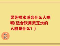 灵芝煮水适合什么人喝呢(适合饮用灵芝水的人群是什么？)