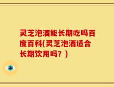 灵芝泡酒能长期吃吗百度百科(灵芝泡酒适合长期饮用吗？)