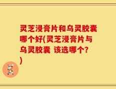 灵芝浸膏片和乌灵胶囊哪个好(灵芝浸膏片与乌灵胶囊 该选哪个？)