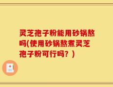 灵芝孢子粉能用砂锅熬吗(使用砂锅熬煮灵芝孢子粉可行吗？)