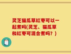 灵芝猫瓜草红枣可以一起煮吗(灵芝、猫瓜草和红枣可混合煮吗？)