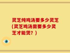 灵芝炖鸡汤要多少灵芝(灵芝鸡汤需要多少灵芝才能煲？)