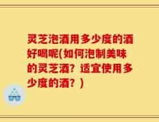 灵芝泡酒用多少度的酒好喝呢(如何泡制美味的灵芝酒？适宜使用多少度的酒？)