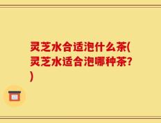 灵芝水合适泡什么茶(灵芝水适合泡哪种茶？)
