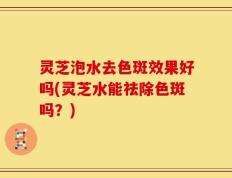 灵芝泡水去色斑效果好吗(灵芝水能祛除色斑吗？)
