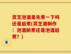 灵芝泡酒是先煮一下吗还是后煮(灵芝酒制作：泡酒前煮还是泡酒后煮？)