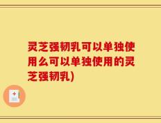 灵芝强韧乳可以单独使用么可以单独使用的灵芝强韧乳)
