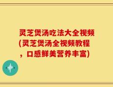 灵芝煲汤吃法大全视频(灵芝煲汤全视频教程，口感鲜美营养丰富)