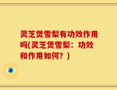灵芝煲雪梨有功效作用吗(灵芝煲雪梨：功效和作用如何？)