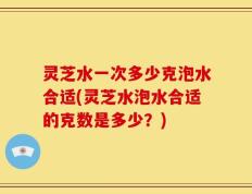 灵芝水一次多少克泡水合适(灵芝水泡水合适的克数是多少？)