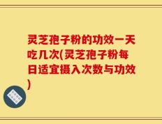 灵芝孢子粉的功效一天吃几次(灵芝孢子粉每日适宜摄入次数与功效)