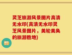 灵芝旅游风景图片高清无水印(高清无水印灵芝风景图片，美轮美奂的旅游胜地)