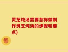 灵芝炖汤需要怎样做制作灵芝炖汤的步骤和要点)