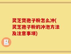 灵芝煲孢子粉怎么冲(灵芝孢子粉的冲泡方法及注意事项)