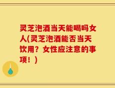 灵芝泡酒当天能喝吗女人(灵芝泡酒能否当天饮用？女性应注意的事项！)