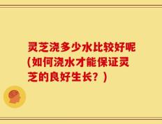 灵芝浇多少水比较好呢(如何浇水才能保证灵芝的良好生长？)